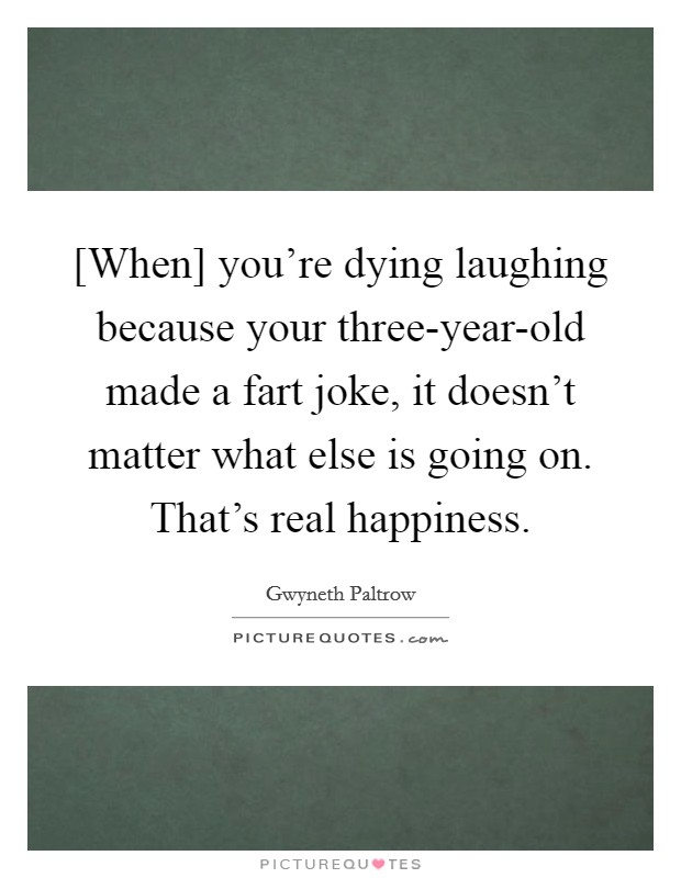 [When] you're dying laughing because your three-year-old made a fart joke, it doesn't matter what else is going on. That's real happiness Picture Quote #1