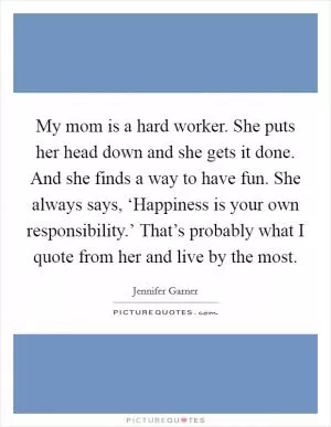 My mom is a hard worker. She puts her head down and she gets it done. And she finds a way to have fun. She always says, ‘Happiness is your own responsibility.’ That’s probably what I quote from her and live by the most Picture Quote #1