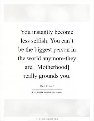 You instantly become less selfish. You can’t be the biggest person in the world anymore-they are. [Motherhood] really grounds you Picture Quote #1