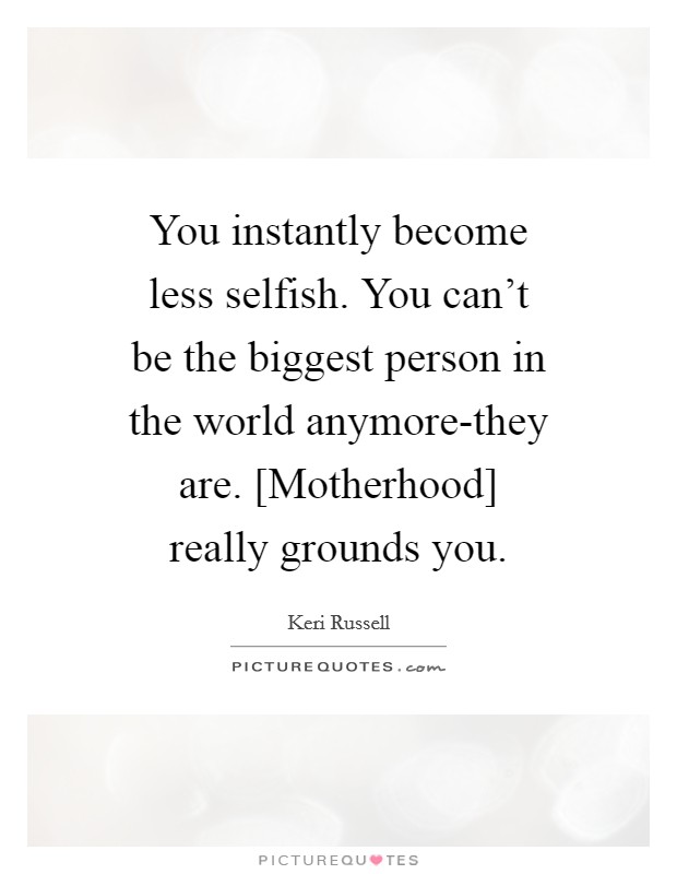 You instantly become less selfish. You can't be the biggest person in the world anymore-they are. [Motherhood] really grounds you Picture Quote #1