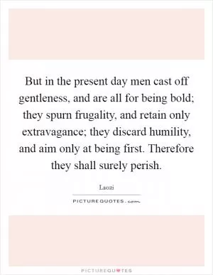 But in the present day men cast off gentleness, and are all for being bold; they spurn frugality, and retain only extravagance; they discard humility, and aim only at being first. Therefore they shall surely perish Picture Quote #1