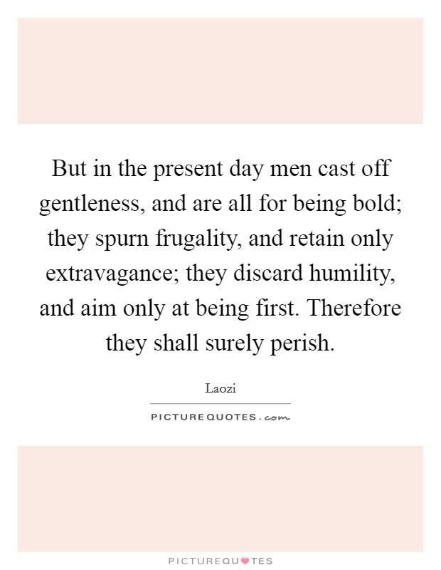 But in the present day men cast off gentleness, and are all for being bold; they spurn frugality, and retain only extravagance; they discard humility, and aim only at being first. Therefore they shall surely perish Picture Quote #1