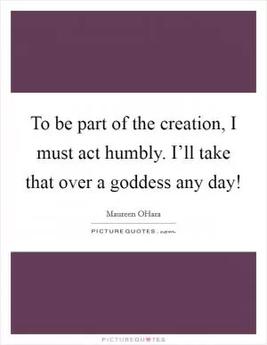 To be part of the creation, I must act humbly. I’ll take that over a goddess any day! Picture Quote #1