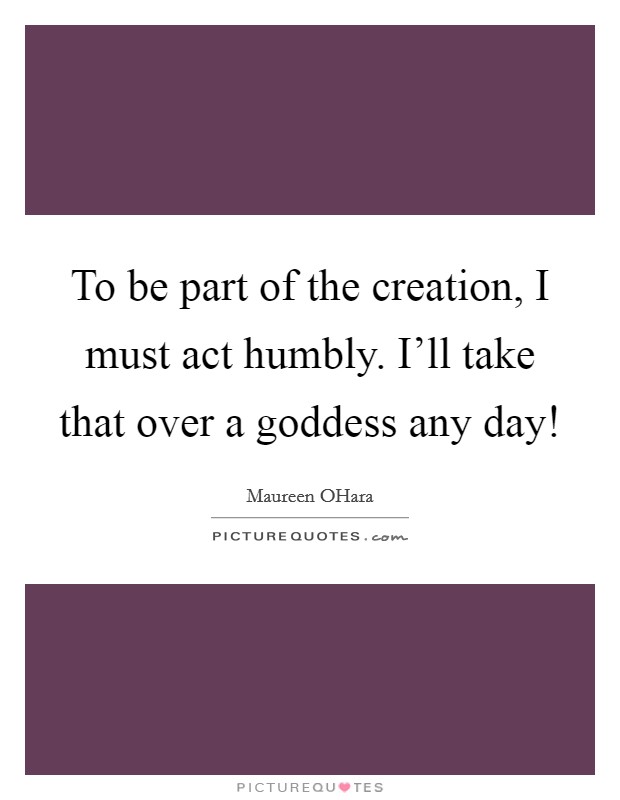 To be part of the creation, I must act humbly. I'll take that over a goddess any day! Picture Quote #1