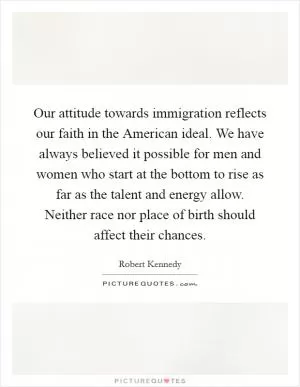 Our attitude towards immigration reflects our faith in the American ideal. We have always believed it possible for men and women who start at the bottom to rise as far as the talent and energy allow. Neither race nor place of birth should affect their chances Picture Quote #1