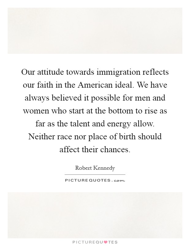 Our attitude towards immigration reflects our faith in the American ideal. We have always believed it possible for men and women who start at the bottom to rise as far as the talent and energy allow. Neither race nor place of birth should affect their chances Picture Quote #1
