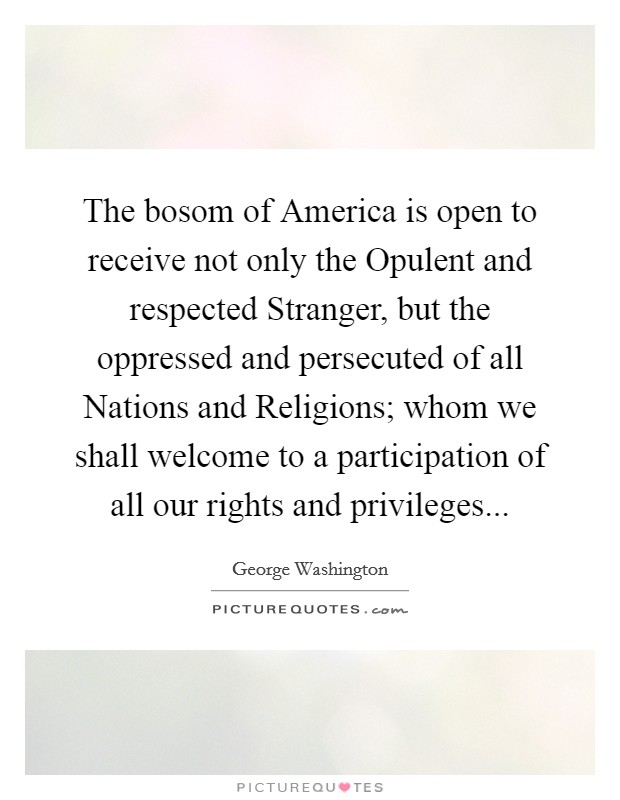 The bosom of America is open to receive not only the Opulent and respected Stranger, but the oppressed and persecuted of all Nations and Religions; whom we shall welcome to a participation of all our rights and privileges Picture Quote #1