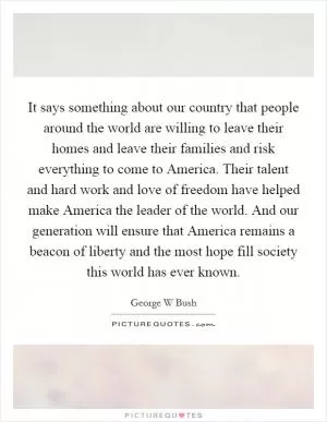 It says something about our country that people around the world are willing to leave their homes and leave their families and risk everything to come to America. Their talent and hard work and love of freedom have helped make America the leader of the world. And our generation will ensure that America remains a beacon of liberty and the most hope fill society this world has ever known Picture Quote #1