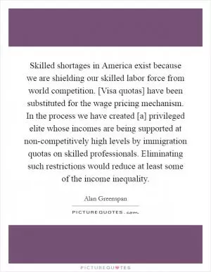Skilled shortages in America exist because we are shielding our skilled labor force from world competition. [Visa quotas] have been substituted for the wage pricing mechanism. In the process we have created [a] privileged elite whose incomes are being supported at non-competitively high levels by immigration quotas on skilled professionals. Eliminating such restrictions would reduce at least some of the income inequality Picture Quote #1
