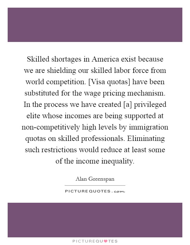 Skilled shortages in America exist because we are shielding our skilled labor force from world competition. [Visa quotas] have been substituted for the wage pricing mechanism. In the process we have created [a] privileged elite whose incomes are being supported at non-competitively high levels by immigration quotas on skilled professionals. Eliminating such restrictions would reduce at least some of the income inequality Picture Quote #1