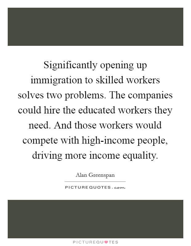 Significantly opening up immigration to skilled workers solves two problems. The companies could hire the educated workers they need. And those workers would compete with high-income people, driving more income equality Picture Quote #1