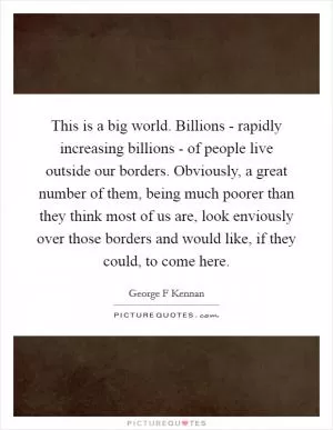This is a big world. Billions - rapidly increasing billions - of people live outside our borders. Obviously, a great number of them, being much poorer than they think most of us are, look enviously over those borders and would like, if they could, to come here Picture Quote #1