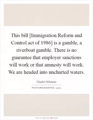 This bill [Immigration Reform and Control act of 1986] is a gamble, a riverboat gamble. There is no guarantee that employer sanctions will work or that amnesty will work. We are headed into uncharted waters Picture Quote #1