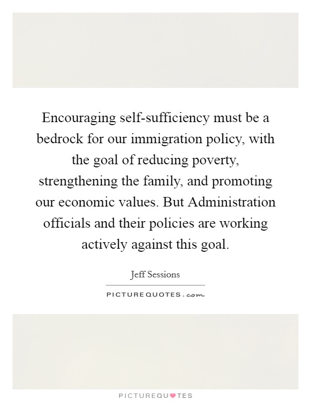 Encouraging self-sufficiency must be a bedrock for our immigration policy, with the goal of reducing poverty, strengthening the family, and promoting our economic values. But Administration officials and their policies are working actively against this goal Picture Quote #1