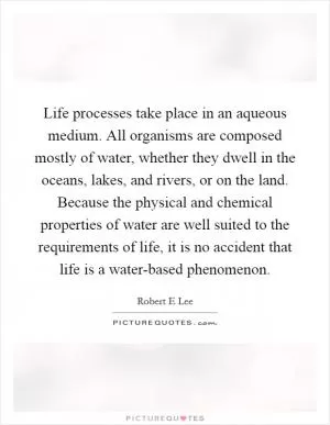 Life processes take place in an aqueous medium. All organisms are composed mostly of water, whether they dwell in the oceans, lakes, and rivers, or on the land. Because the physical and chemical properties of water are well suited to the requirements of life, it is no accident that life is a water-based phenomenon Picture Quote #1