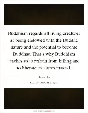 Buddhism regards all living creatures as being endowed with the Buddha nature and the potential to become Buddhas. That’s why Buddhism teaches us to refrain from killing and to liberate creatures instead Picture Quote #1