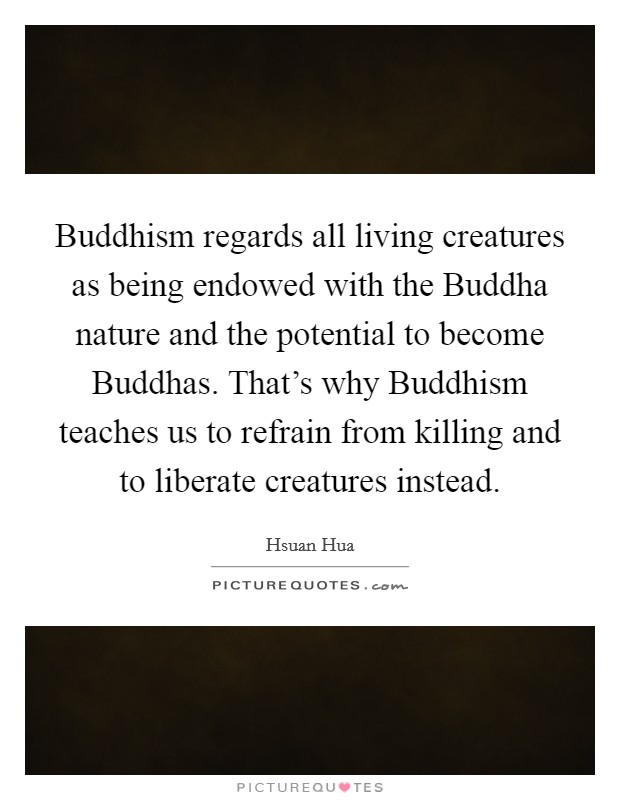 Buddhism regards all living creatures as being endowed with the Buddha nature and the potential to become Buddhas. That's why Buddhism teaches us to refrain from killing and to liberate creatures instead Picture Quote #1