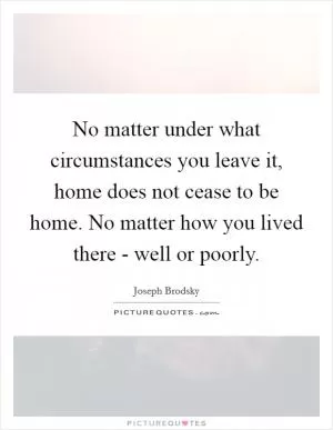 No matter under what circumstances you leave it, home does not cease to be home. No matter how you lived there - well or poorly Picture Quote #1