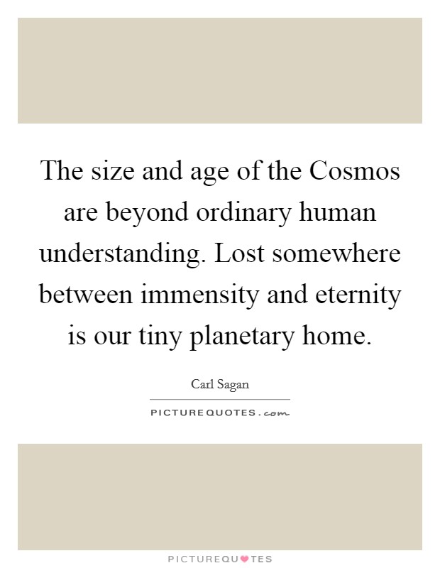 The size and age of the Cosmos are beyond ordinary human understanding. Lost somewhere between immensity and eternity is our tiny planetary home Picture Quote #1