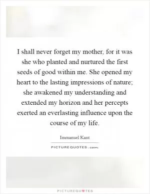 I shall never forget my mother, for it was she who planted and nurtured the first seeds of good within me. She opened my heart to the lasting impressions of nature; she awakened my understanding and extended my horizon and her percepts exerted an everlasting influence upon the course of my life Picture Quote #1