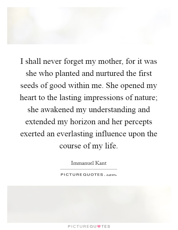 I shall never forget my mother, for it was she who planted and nurtured the first seeds of good within me. She opened my heart to the lasting impressions of nature; she awakened my understanding and extended my horizon and her percepts exerted an everlasting influence upon the course of my life Picture Quote #1