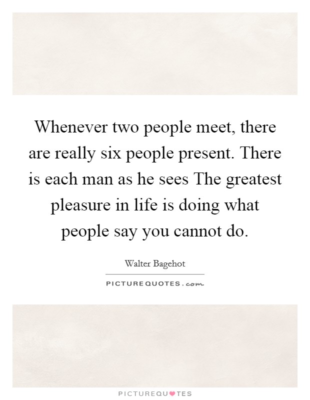 Whenever two people meet, there are really six people present. There is each man as he sees The greatest pleasure in life is doing what people say you cannot do Picture Quote #1