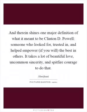 And therein shines one major definition of what it meant to be Clinton D. Powell: someone who looked for, trusted in, and helped empower (if you will) the best in others. It takes a lot of beautiful love, uncommon sincerity, and spitfire courage to do that Picture Quote #1