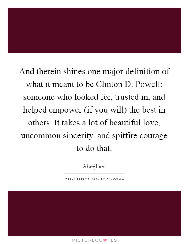 And therein shines one major definition of what it meant to be Clinton D. Powell: someone who looked for, trusted in, and helped empower (if you will) the best in others. It takes a lot of beautiful love, uncommon sincerity, and spitfire courage to do that Picture Quote #1