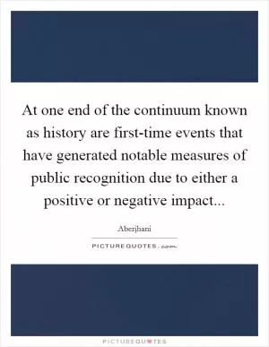At one end of the continuum known as history are first-time events that have generated notable measures of public recognition due to either a positive or negative impact Picture Quote #1