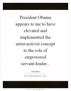 President Obama appears to me to have elevated and implemented the artist-activist concept to the role of empowered servant-leader Picture Quote #1