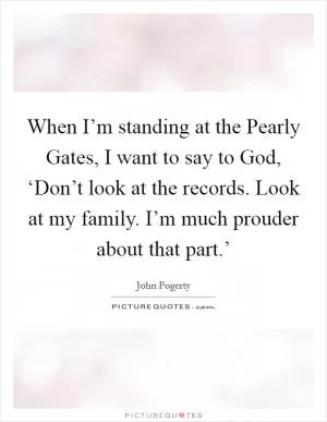 When I’m standing at the Pearly Gates, I want to say to God, ‘Don’t look at the records. Look at my family. I’m much prouder about that part.’ Picture Quote #1