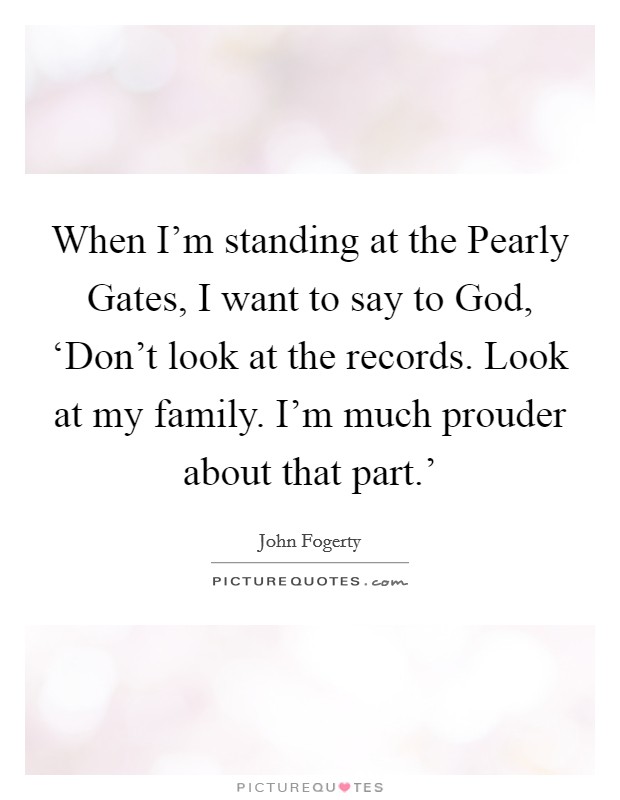 When I'm standing at the Pearly Gates, I want to say to God, ‘Don't look at the records. Look at my family. I'm much prouder about that part.' Picture Quote #1