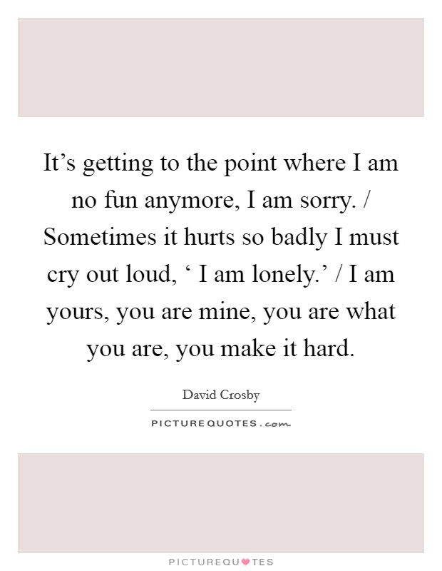 It’s getting to the point where I am no fun anymore, I am sorry. / Sometimes it hurts so badly I must cry out loud, ‘ I am lonely.’ / I am yours, you are mine, you are what you are, you make it hard Picture Quote #1