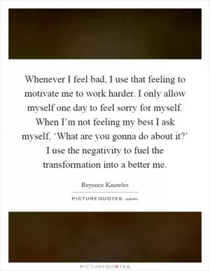 Whenever I feel bad, I use that feeling to motivate me to work harder. I only allow myself one day to feel sorry for myself. When I’m not feeling my best I ask myself, ‘What are you gonna do about it?’ I use the negativity to fuel the transformation into a better me Picture Quote #1