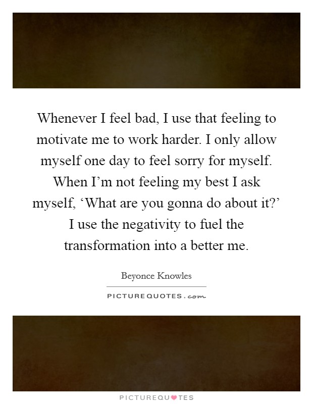 Whenever I feel bad, I use that feeling to motivate me to work harder. I only allow myself one day to feel sorry for myself. When I'm not feeling my best I ask myself, ‘What are you gonna do about it?' I use the negativity to fuel the transformation into a better me Picture Quote #1