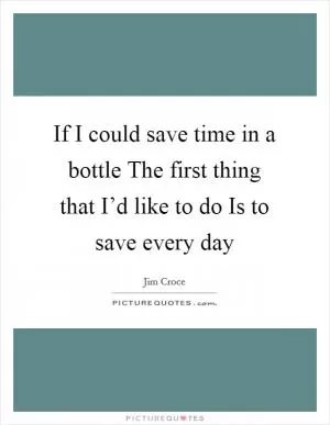 If I could save time in a bottle The first thing that I’d like to do Is to save every day Picture Quote #1