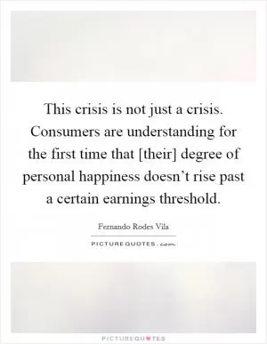 This crisis is not just a crisis. Consumers are understanding for the first time that [their] degree of personal happiness doesn’t rise past a certain earnings threshold Picture Quote #1