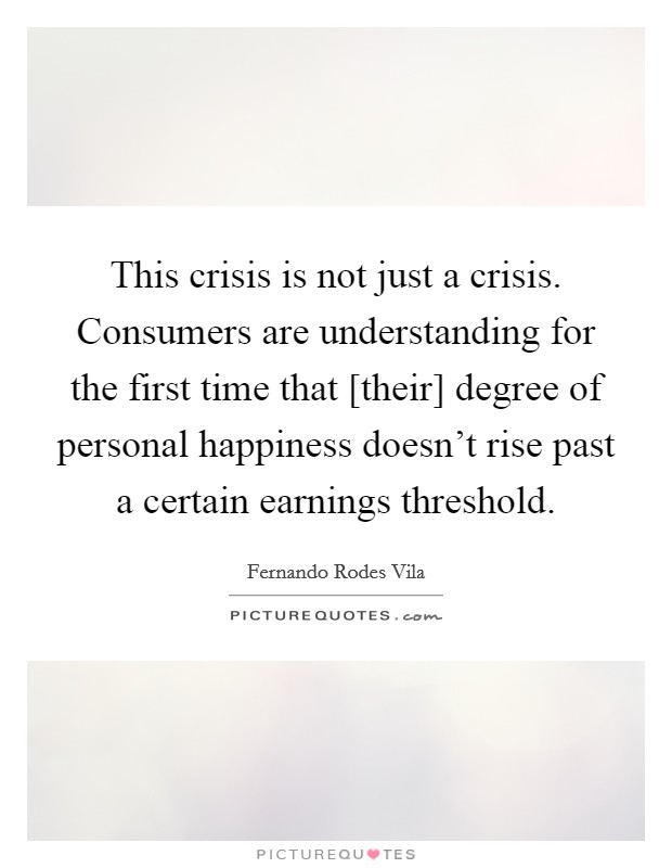 This crisis is not just a crisis. Consumers are understanding for the first time that [their] degree of personal happiness doesn't rise past a certain earnings threshold Picture Quote #1