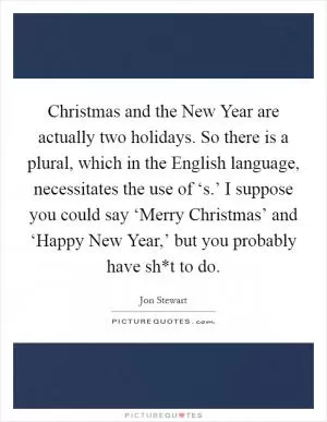 Christmas and the New Year are actually two holidays. So there is a plural, which in the English language, necessitates the use of ‘s.’ I suppose you could say ‘Merry Christmas’ and ‘Happy New Year,’ but you probably have sh*t to do Picture Quote #1
