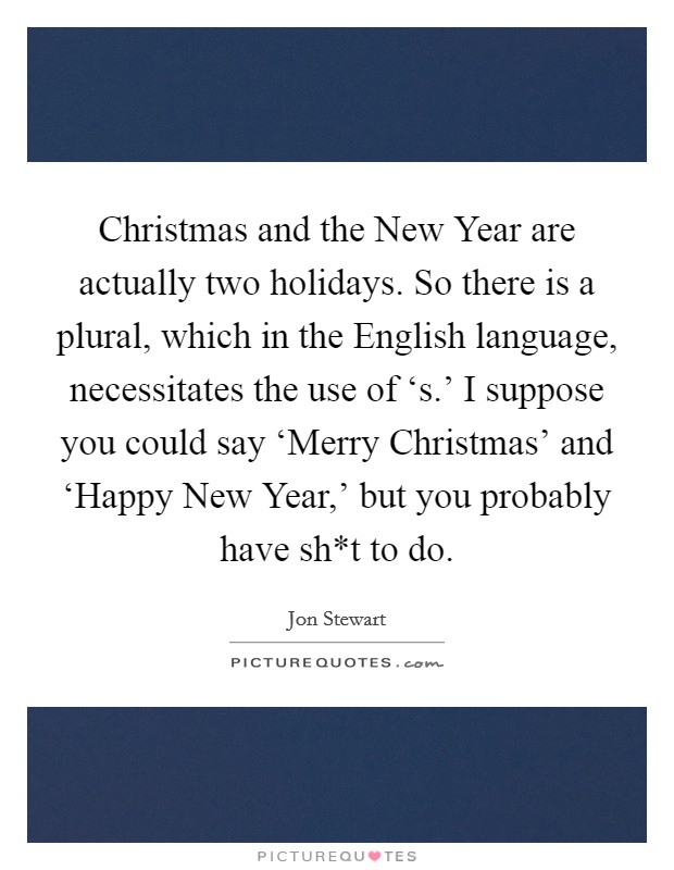 Christmas and the New Year are actually two holidays. So there is a plural, which in the English language, necessitates the use of ‘s.' I suppose you could say ‘Merry Christmas' and ‘Happy New Year,' but you probably have sh*t to do Picture Quote #1