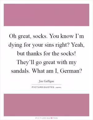 Oh great, socks. You know I’m dying for your sins right? Yeah, but thanks for the socks! They’ll go great with my sandals. What am I, German? Picture Quote #1