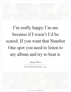 I’m really happy I’m me because if I wasn’t I’d be scared. If you want that Number One spot you need to listen to my album and try to beat it Picture Quote #1