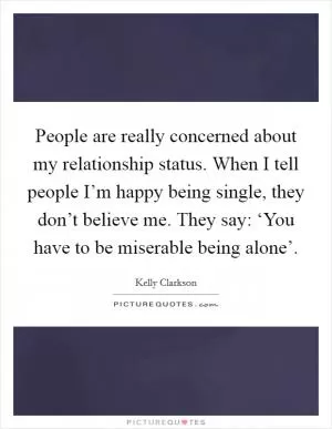 People are really concerned about my relationship status. When I tell people I’m happy being single, they don’t believe me. They say: ‘You have to be miserable being alone’ Picture Quote #1