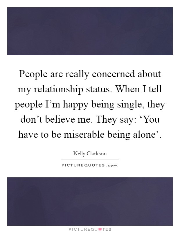 People are really concerned about my relationship status. When I tell people I'm happy being single, they don't believe me. They say: ‘You have to be miserable being alone' Picture Quote #1