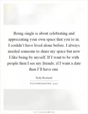 Being single is about celebrating and appreciating your own space that you’re in. I couldn’t have lived alone before. I always needed someone to share my space but now I like being by myself. If I want to be with people then I see my friends; if I want a date then I’ll have one Picture Quote #1