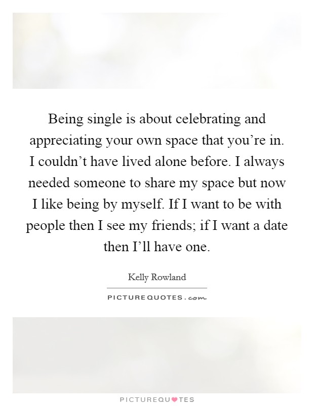 Being single is about celebrating and appreciating your own space that you're in. I couldn't have lived alone before. I always needed someone to share my space but now I like being by myself. If I want to be with people then I see my friends; if I want a date then I'll have one Picture Quote #1