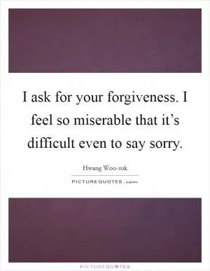 I ask for your forgiveness. I feel so miserable that it’s difficult even to say sorry Picture Quote #1