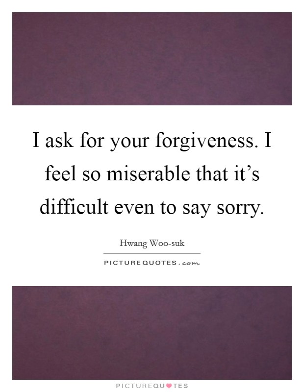 I ask for your forgiveness. I feel so miserable that it's difficult even to say sorry Picture Quote #1