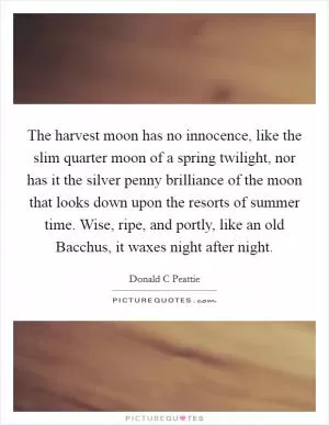 The harvest moon has no innocence, like the slim quarter moon of a spring twilight, nor has it the silver penny brilliance of the moon that looks down upon the resorts of summer time. Wise, ripe, and portly, like an old Bacchus, it waxes night after night Picture Quote #1