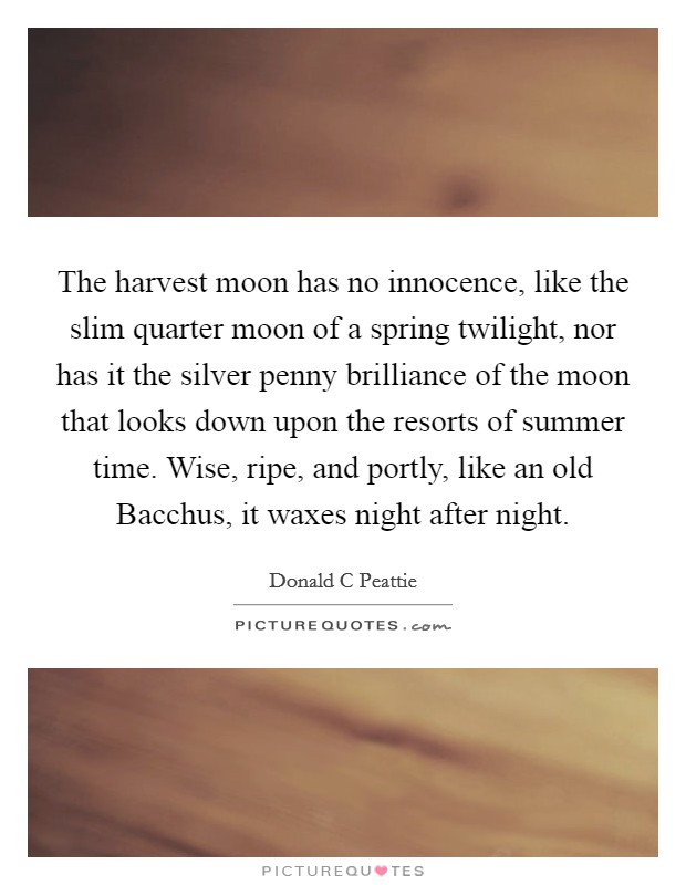 The harvest moon has no innocence, like the slim quarter moon of a spring twilight, nor has it the silver penny brilliance of the moon that looks down upon the resorts of summer time. Wise, ripe, and portly, like an old Bacchus, it waxes night after night Picture Quote #1